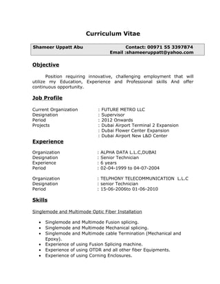 Curriculum Vitae
Shameer Uppatt Abu Contact: 00971 55 3397874
Email :shameeruppatt@yahoo.com
Objective
Position requiring innovative, challenging employment that will
utilize my Education, Experience and Professional skills And offer
continuous opportunity.
Job Profile
Current Organization : FUTURE METRO LLC
Designation : Supervisor
Period : 2012 Onwards
Projects : Dubai Airport Terminal 2 Expansion
: Dubai Flower Center Expansion
: Dubai Airport New L&D Center
Experience
Organization : ALPHA DATA L.L.C,DUBAI
Designation : Senior Technician
Experience : 6 years
Period : 02-04-1999 to 04-07-2004
Organization : TELPHONY TELECOMMUNICATION L.L.C
Designation : senior Technician
Period : 15-06-2006to 01-06-2010
Skills
Singlemode and Multimode Optic Fiber Installation
• Singlemode and Multimode Fusion splicing.
• Singlemode and Multimode Mechanical splicing.
• Singlemode and Multimode cable Termination (Mechanical and
Epoxy).
• Experience of using Fusion Splicing machine.
• Experience of using OTDR and all other fiber Equipments.
• Experience of using Corning Enclosures.
 