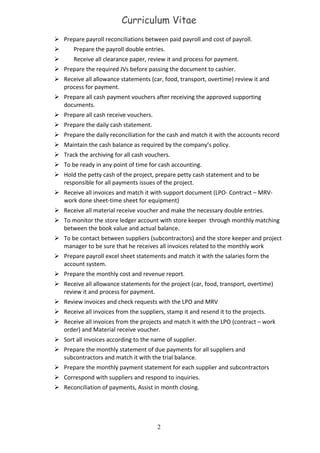 Curriculum Vitae
 Prepare payroll reconciliations between paid payroll and cost of payroll.
 Prepare the payroll double entries.
 Receive all clearance paper, review it and process for payment.
 Prepare the required JVs before passing the document to cashier.
 Receive all allowance statements (car, food, transport, overtime) review it and
process for payment.
 Prepare all cash payment vouchers after receiving the approved supporting
documents.
 Prepare all cash receive vouchers.
 Prepare the daily cash statement.
 Prepare the daily reconciliation for the cash and match it with the accounts record
 Maintain the cash balance as required by the company’s policy.
 Track the archiving for all cash vouchers.
 To be ready in any point of time for cash accounting.
 Hold the petty cash of the project, prepare petty cash statement and to be
responsible for all payments issues of the project.
 Receive all invoices and match it with support document (LPO- Contract – MRV-
work done sheet-time sheet for equipment)
 Receive all material receive voucher and make the necessary double entries.
 To monitor the store ledger account with store keeper through monthly matching
between the book value and actual balance.
 To be contact between suppliers (subcontractors) and the store keeper and project
manager to be sure that he receives all invoices related to the monthly work
 Prepare payroll excel sheet statements and match it with the salaries form the
account system.
 Prepare the monthly cost and revenue report.
 Receive all allowance statements for the project (car, food, transport, overtime)
review it and process for payment.
 Review invoices and check requests with the LPO and MRV
 Receive all invoices from the suppliers, stamp it and resend it to the projects.
 Receive all invoices from the projects and match it with the LPO (contract – work
order) and Material receive voucher.
 Sort all invoices according to the name of supplier.
 Prepare the monthly statement of due payments for all suppliers and
subcontractors and match it with the trial balance.
 Prepare the monthly payment statement for each supplier and subcontractors
 Correspond with suppliers and respond to inquiries.
 Reconciliation of payments, Assist in month closing.
2
 