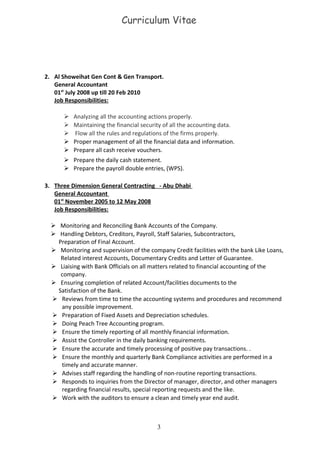 Curriculum Vitae
2. Al Showeihat Gen Cont & Gen Transport.
General Accountant
01st
July 2008 up till 20 Feb 2010
Job Responsibilities:
 Analyzing all the accounting actions properly.
 Maintaining the financial security of all the accounting data.
 Flow all the rules and regulations of the firms properly.
 Proper management of all the financial data and information.
 Prepare all cash receive vouchers.
 Prepare the daily cash statement.
 Prepare the payroll double entries, (WPS).
3. Three Dimension General Contracting - Abu Dhabi
General Accountant
01st
November 2005 to 12 May 2008
Job Responsibilities:
 Monitoring and Reconciling Bank Accounts of the Company.
 Handling Debtors, Creditors, Payroll, Staff Salaries, Subcontractors,
Preparation of Final Account.
 Monitoring and supervision of the company Credit facilities with the bank Like Loans,
Related interest Accounts, Documentary Credits and Letter of Guarantee.
 Liaising with Bank Officials on all matters related to financial accounting of the
company.
 Ensuring completion of related Account/facilities documents to the
Satisfaction of the Bank.
 Reviews from time to time the accounting systems and procedures and recommend
any possible improvement.
 Preparation of Fixed Assets and Depreciation schedules.
 Doing Peach Tree Accounting program.
 Ensure the timely reporting of all monthly financial information.
 Assist the Controller in the daily banking requirements.
 Ensure the accurate and timely processing of positive pay transactions. .
 Ensure the monthly and quarterly Bank Compliance activities are performed in a
timely and accurate manner.
 Advises staff regarding the handling of non-routine reporting transactions.
 Responds to inquiries from the Director of manager, director, and other managers
regarding financial results, special reporting requests and the like.
 Work with the auditors to ensure a clean and timely year end audit.
3
 