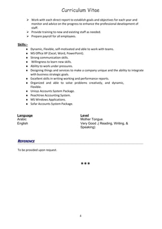 Curriculum Vitae
 Work with each direct report to establish goals and objectives for each year and
monitor and advice on the progress to enhance the professional development of
staff.
 Provide training to new and existing staff as needed.
 Prepare payroll for all employees.
Skills:-
♦ Dynamic, Flexible, self-motivated and able to work with teams.
♦ MS Office XP (Excel, Word, PowerPoint).
♦ Strong communication skills.
♦ Willingness to learn new skills.
♦ Ability to work under pressures.
♦ Designing things and services to make a company unique and the ability to integrate
with business strategic goals.
♦ Excellent skills in writing working and performance reports.
♦ Organized and able to solve problems creatively, and dynamic,
Flexible.
♦ Unisys Accounts System Package.
♦ Peachtree Accounting System.
♦ MS Windows Applications.
♦ Sofar Accounts System Package.
Language
Arabic
Level
Mother Tongue.
English Very Good ,( Reading, Writing, &
Speaking)
RREFERENCEEFERENCE
To be provided upon request.
***
4
 
