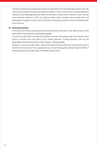 9
*Distance Marketing includes every activity of solicitation (including lead generation) and sale
of insurance products through the following modes: (i) Voice mode, which includes telephone
calling (ii) Short Messaging service (SMS) (iii) Electronic mode which includes e-mail, internet
and interactive television (DTH) (iv) Physical mode which includes direct postal mail and
newspaper & magazine inserts and (v) Solicitation through any means of communication other
than in person.
15. General Exclusion:
In the event of the life insured committing suicide within one year of the date of issue of the
policy, 80% of the premiums paid will be payable.
In case of suicide within one year of the date of revival of the policy when the revival is done
within 6 months from the date of first unpaid premium, Suicide Exclusion shall not be
applicable and the Death Benefit under the plan shall be payable.
However, in case of suicide within 1 year of the date of revival, when the revival is done after 6
months from the date of first unpaid premium, the benefit payable shall be higher of 80% of
Premiums Paid or Surrender Value at the date of claim event.
 