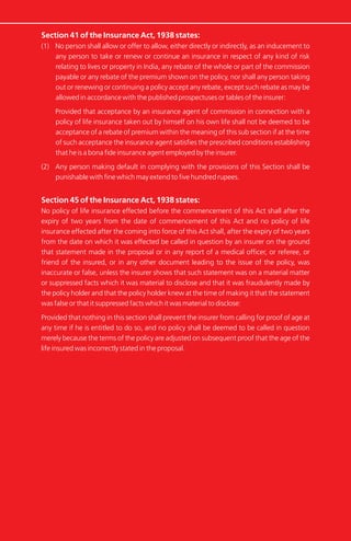 Section 41 of the Insurance Act, 1938 states:
(1) No person shall allow or offer to allow, either directly or indirectly, as an inducement to
any person to take or renew or continue an insurance in respect of any kind of risk
relating to lives or property in India, any rebate of the whole or part of the commission
payable or any rebate of the premium shown on the policy, nor shall any person taking
out or renewing or continuing a policy accept any rebate, except such rebate as may be
allowed in accordance with the published prospectuses or tables of the insurer:
Provided that acceptance by an insurance agent of commission in connection with a
policy of life insurance taken out by himself on his own life shall not be deemed to be
acceptance of a rebate of premium within the meaning of this sub section if at the time
of such acceptance the insurance agent satisfies the prescribed conditions establishing
that he is a bona fide insurance agent employed by the insurer.
(2) Any person making default in complying with the provisions of this Section shall be
punishable with fine which may extend to five hundred rupees.
Section 45 of the Insurance Act, 1938 states:
No policy of life insurance effected before the commencement of this Act shall after the
expiry of two years from the date of commencement of this Act and no policy of life
insurance effected after the coming into force of this Act shall, after the expiry of two years
from the date on which it was effected be called in question by an insurer on the ground
that statement made in the proposal or in any report of a medical officer, or referee, or
friend of the insured, or in any other document leading to the issue of the policy, was
inaccurate or false, unless the insurer shows that such statement was on a material matter
or suppressed facts which it was material to disclose and that it was fraudulently made by
the policy holder and that the policy holder knew at the time of making it that the statement
was false or that it suppressed facts which it was material to disclose:
Provided that nothing in this section shall prevent the insurer from calling for proof of age at
any time if he is entitled to do so, and no policy shall be deemed to be called in question
merely because the terms of the policy are adjusted on subsequent proof that the age of the
life insured was incorrectly stated in the proposal.
 