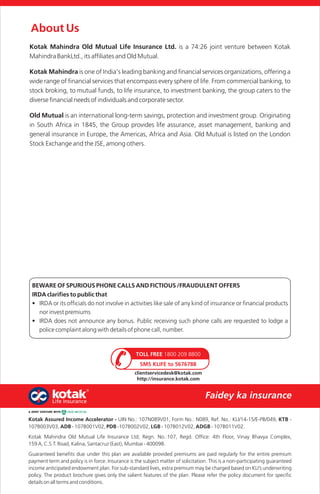 About Us
Kotak Mahindra Old Mutual Life Insurance Ltd. is a 74:26 joint venture between Kotak
Mahindra BankLtd., its affiliates and Old Mutual.
Kotak Mahindra is one of India's leading banking and financial services organizations, offering a
wide range of financial services that encompass every sphere of life. From commercial banking, to
stock broking, to mutual funds, to life insurance, to investment banking, the group caters to the
diverse financial needs of individuals and corporate sector.
Old Mutual is an international long-term savings, protection and investment group. Originating
in South Africa in 1845, the Group provides life assurance, asset management, banking and
general insurance in Europe, the Americas, Africa and Asia. Old Mutual is listed on the London
Stock Exchange and the JSE, among others.
BEWARE OF SPURIOUS PHONE CALLS AND FICTIOUS /FRAUDULENT OFFERS
IRDA clarifies to public that
• IRDA or its officials do not involve in activities like sale of any kind of insurance or financial products
nor invest premiums
• IRDA does not announce any bonus. Public receiving such phone calls are requested to lodge a
police complaint along with details of phone call, number.
SMS KLIFE to 5676788
TOLL FREE 1800 209 8800
clientservicedesk@kotak.com
http://insurance.kotak.com
Kotak Assured Income Accelerator - UIN No.: 107N089V01, Form No.: N089, Ref. No.: KLI/14-15/E-PB/049, KTB -
107B003V03, ADB - 107B001V02, PDB -107B002V02, LGB - 107B012V02, ADGB - 107B011V02.
Kotak Mahindra Old Mutual Life Insurance Ltd; Regn. No.:107, Regd. Office: 4th Floor, Vinay Bhavya Complex,
159 A, C.S.T. Road, Kalina, Santacruz (East), Mumbai - 400098.
Guaranteed benefits due under this plan are available provided premiums are paid regularly for the entire premium
payment term and policy is in force. Insurance is the subject matter of solicitation. This is a non-participating guaranteed
income anticipated endowment plan. For sub-standard lives, extra premium may be charged based on KLI’s underwriting
policy. The product brochure gives only the salient features of the plan. Please refer the policy document for specific
details on all terms and conditions.
 