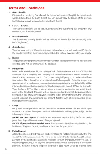 6
Terms and Conditions
1. Death Benefit:
If the death occurs during Grace Period, the due unpaid premium (if any) till the date of death
will be deducted from the Death Benefit. For non-annual Policy, the balance of the premium
for that policy year will be deducted from the Death Benefit.
2. Survival Benefit:
The Guaranteed Income will be first adjusted against the outstanding loan amount (if any)
before it is paid to the Policyholder.
3. Maturity Benefit:
The Guaranteed Maturity Benefit will be reduced to account for any outstanding loans
(including interest).
4. Grace Period:
There is a grace period of 30 days for the yearly, half-yearly and quarterly mode, and 15 days for
the monthly mode from the premium payment due date without levy of any interest or penalty.
5. Riders:
The payment of Rider premium will be made in addition to the premium for the base plan and
collected along with the premiums for the base plan.
6. Policy Loan:
Loans can be availed under this plan through Kotak Life Insurance up to the limit of 80% of the
Surrender Value of the policy. The Company shall determine the rate of interest from time to
time. Currently the interest rate is 12.5% compounding half-yearly but it can be revised from
time to time. The policy will be unconditionally and fully assigned to Kotak Life Insurance as
security for the loan and interest repayments during the period of the loan. Policyholder will be
intimated in case outstanding loan amount (including interest) exceeds 95% of the Surrender
Value (higher of GSV or SSV). In case of failure to repay the outstanding loan with interest,
policy will be foreclosed. The policy will not be auto foreclosed where all due premiums have
been paid. In case of any benefit payout before the end of term or at maturity, the Company is
entitled to deduct any outstanding loan amount, together with all interest payable before
making such benefit payment.
7. Lapse:
For policies where premiums are not paid within the Grace Period, the policy shall lapse
from the due date of the unpaid premium and no benefits will be payable, subject to the
following conditions:
For PPT less than 10 years, if premiums are discontinued anytime during the first two policy
years, the policy shall lapse at the end of the grace period.
For PPT of greater than or equal 10 years, if premiums are discontinued anytime during the
first three policy years, the policy shall lapse at the end of the grace period.
8. Policy Revival:
A lapsed or a Reduced Paid-Up policy can be reinstated for full benefits on revival within two
years of the first unpaid premium. The revival can be done without evidence of good health on
payment of the outstanding premiums with late payment charges (currently 9% p.a. of
outstanding premiums), if the payment is made within six months from the date of first unpaid
premium. Thereafter to revive the policy, evidence of good health would be required along
 