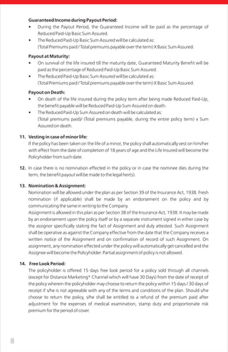 8
Guaranteed Income during Payout Period:
• During the Payout Period, the Guaranteed Income will be paid as the percentage of
Reduced Paid-Up Basic Sum Assured.
• The Reduced Paid-Up Basic Sum Assured will be calculated as:
(Total Premiums paid / Total premiums payable over the term) X Basic Sum Assured.
Payout at Maturity:
• On survival of the life insured till the maturity date, Guaranteed Maturity Benefit will be
paid as the percentage of Reduced Paid-Up Basic Sum Assured.
• The Reduced Paid-Up Basic Sum Assured will be calculated as:
(Total Premiums paid / Total premiums payable over the term) X Basic Sum Assured.
Payout on Death:
• On death of the life insured during the policy term after being made Reduced Paid-Up,
the benefit payable will be Reduced Paid-Up Sum Assured on death.
• The Reduced Paid-Up Sum Assured on death will be calculated as:
(Total premiums paid)/ (Total premiums payable, during the entire policy term) x Sum
Assured on death.
11. Vesting in case of minor life:
If the policy has been taken on the life of a minor, the policy shall automatically vest on him/her
with effect from the date of completion of 18 years of age and the Life Insured will become the
Policyholder from such date.
12. In case there is no nomination effected in the policy or in case the nominee dies during the
term, the benefit payout will be made to the legal heir(s).
13. Nomination & Assignment:
Nomination will be allowed under the plan as per Section 39 of the Insurance Act, 1938. Fresh
nomination (if applicable) shall be made by an endorsement on the policy and by
communicating the same in writing to the Company.
Assignment is allowed in this plan as per Section 38 of the Insurance Act, 1938. It may be made
by an endorsement upon the policy itself or by a separate instrument signed in either case by
the assignor specifically stating the fact of Assignment and duly attested. Such Assignment
shall be operative as against the Company effective from the date that the Company receives a
written notice of the Assignment and on confirmation of record of such Assignment. On
assignment, any nomination effected under the policy will automatically get cancelled and the
Assignee will become the Policyholder. Partial assignment of policy is not allowed.
14. Free Look Period:
The policyholder is offered 15 days free look period for a policy sold through all channels
(except for Distance Marketing* Channel which will have 30 Days) from the date of receipt of
the policy wherein the policyholder may choose to return the policy within 15 days / 30 days of
receipt if s/he is not agreeable with any of the terms and conditions of the plan. Should s/he
choose to return the policy, s/he shall be entitled to a refund of the premium paid after
adjustment for the expenses of medical examination, stamp duty and proportionate risk
premium for the period of cover.
 