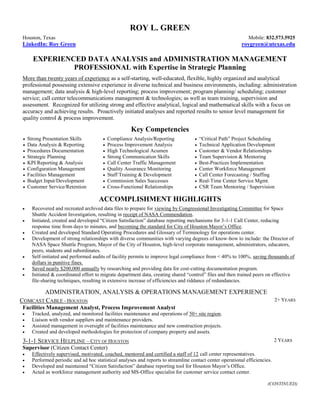 ROY L. GREEN
Houston, Texas Mobile: 832.573.5925
LinkedIn: Roy Green roygreen@utexas.edu
EXPERIENCED DATA ANALYSIS and ADMINISTRATION MANAGEMENT
PROFESSIONAL with Expertise in Strategic Planning
More than twenty years of experience as a self-starting, well-educated, flexible, highly organized and analytical
professional possessing extensive experience in diverse technical and business environments, including: administration
management; data analysis & high-level reporting; process improvement; program planning/ scheduling; customer
service; call center telecommunications management & technologies; as well as team training, supervision and
assessment. Recognized for utilizing strong and effective analytical, logical and mathematical skills with a focus on
accuracy and achieving results. Proactively initiated analyses and reported results to senior level management for
quality control & process improvement.
Key Competencies
 Strong Presentation Skills  Compliance Analysis/Reporting  “Critical Path” Project Scheduling
 Data Analysis & Reporting  Process Improvement Analysis  Technical Application Development
 Procedures Documentation  High Technological Acumen  Customer & Vendor Relationships
 Strategic Planning  Strong Communication Skills  Team Supervision & Mentoring
 KPI Reporting & Analysis  Call Center Traffic Management  Best-Practices Implementation
 Configuration Management  Quality Assurance Monitoring  Center Workforce Management
 Facilities Management  Staff Training & Development  Call Center Forecasting / Staffing
 Budget Input/Development  Commission Sales Successes  Real-Time Center Service Mgmt.
 Customer Service/Retention  Cross-Functional Relationships  CSR Team Mentoring / Supervision
ACCOMPLISHMENT HIGHLIGHTS
 Recovered and recreated archived data files to prepare for viewing by Congressional Investigating Committee for Space
Shuttle Accident Investigation, resulting in receipt of NASA Commendation.
 Initiated, created and developed “Citizen Satisfaction” database reporting mechanisms for 3-1-1 Call Center, reducing
response time from days to minutes, and becoming the standard for City of Houston Mayor’s Office.
 Created and developed Standard Operating Procedures and Glossary of Terminology for operations center.
 Development of strong relationships with diverse communities with varying degrees of know-how to include: the Director of
NASA Space Shuttle Program, Mayor of the City of Houston, high-level corporate management, administrators, educators,
peers, students and subordinates.
 Self-initiated and performed audits of facility permits to improve legal compliance from < 40% to 100%, saving thousands of
dollars in punitive fines.
 Saved nearly $200,000 annually by researching and providing data for cost-cutting documentation program.
 Initiated & coordinated effort to migrate department data, creating shared “control” files and then trained peers on effective
file-sharing techniques, resulting in extensive increase of efficiencies and riddance of redundancies.
ADMINISTRATION, ANALYSIS & OPERATIONS MANAGEMENT EXPERIENCE
COMCAST CABLE - HOUSTON 2+ YEARS
Facilities Management Analyst, Process Improvement Analyst
 Tracked, analyzed, and monitored facilities maintenance and operations of 50+ site region.
 Liaison with vendor suppliers and maintenance providers.
 Assisted management in oversight of facilities maintenance and new construction projects.
 Created and developed methodologies for protection of company property and assets.
3-1-1 SERVICE HELPLINE – CITY OF HOUSTON 2 YEARS
Supervisor (Citizen Contact Center)
 Effectively supervised, motivated, coached, mentored and certified a staff of 12 call center representatives.
 Performed periodic and ad hoc statistical analyses and reports to streamline contact center operational efficiencies.
 Developed and maintained “Citizen Satisfaction” database reporting tool for Houston Mayor’s Office.
 Acted as workforce management authority and MS-Office specialist for customer service contact center.
(CONTINUED)
 