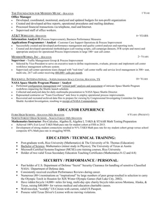 THE FOUNDATION FOR MODERN MUSIC - HOUSTON 1 YEAR
Office Manager
 Developed, coordinated, monitored, analyzed and updated budgets for non-profit organization
 Created and developed ad-hoc reports, operational procedures and mailing database.
 Processed financial transactions via telephone, mail and Internet.
 Supervised staff of office workers.
AT&T WIRELESS - HOUSTON 4+ YEARS
Information Analyst II (Process Improvement), Business Performance Measures
Applications Programmer / Analyst - Customer Care Support Operations & Process Improvement
 Successfully created and developed performance management and quality control analyses and reporting tools.
 Created and developed operational methodologies (call routing scripts, call campaign datasets, IVR scripts and more) and
appropriate analyses for operational Process Improvements in large 100+ seat call center.
MEMBERWORKS, INC - HOUSTON 2+ YEARS
Supervisor - Traffic Management Group & Process Improvement
 Selected by Vice-President to serve on executive team to define requirements, evaluate, procure and implement call center
workforce management software system.
 Supervised call center operations team charged with "real-time" call center traffic and service level management in 300+ seat,
multi-site, 24/7 call center receiving 400,000+ calls per month.
ROCKWELL INTERNATIONAL – NASA JOHNSON SPACE CENTER, HOUSTON, TX 10+ YEARS
NASA Space Shuttle Program Planner / Analyst
 Performed configuration management and “critical path” analysis and assessment of intricate Space Shuttle Program
workflows impacting the Shuttle launch schedule.
 Collected and analyzed data for daily multimedia presentation to NASA Space Shuttle Director.
 Represented contractor on "Team Excellence" task force to employ operational process improvements.
 Recovered and recreated archived data files to prepare for viewing by Congressional Investigating Committee for Space
Shuttle Accident Investigation, resulting in receipt of NASA Commendation.
EDUCATOR EXPERIENCE
FURR HIGH SCHOOL - HOUSTON ISD, HOUSTON 6 YEARS (PRESENT)
NORTH FOREST HIGH SCHOOL - NORTH FOREST ISD, HOUSTON
Mathematics Instructor: Pre-Calculus, Algebra II, Algebra I, TAKS & STAAR Math Testing Preparation
 Achieved 100% Exit Level TAKS Math pass rate for student cohort at FHS in 2013.
 Development of strong student connections resulted in 91% TAKS Math pass rate for my student cohort group versus school
composite 45% Math pass rate in struggling NFHS.
EDUCATION / TECHNICAL TRAINING:
 Post-graduate work, Rice University (Mathematics) & The University of St. Thomas (Education)
 Bachelor of Science, Mathematics (minor study in Physics), The University of Texas at Austin
 Microsoft Certified Systems Engineer (MCSE) core training courses, Rice University
 Holder of two valid Texas Secondary Education Teaching Certificates (Mathematics 8-12 and 4-8)
SECURITY / PERFORMANCE / PERSONAL:
 Past holder of U.S. Department of Defense “Secret” Security Clearance for handling of sensitive Classified
NASA / Department of Defense data.
 Consistently received excellent Performance Reviews during career.
 Numerous (80+) nominations as “inspirational” by large numbers of peer group resulted in selection to carry
the Olympic Torch in Houston for XIX Winter Olympic Games (Salt Lake City, 2002).
 Have ridden bicycle 14,000+ miles for long, multi-day epic charity bicycle rides across Montana, Alaska, &
Texas, raising $40,000+ for various medical and education charitable causes.
 Well-traveled, “worldly” US Citizen with current, valid US Passport.
 Possess valid Texas Driver's License with no moving violations.
 