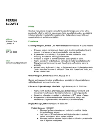 PERRIN
SLOWEY
Profile
Creative instructional designer, consultant, project manager, and writer with a
passion for effective learning experiences. Agile consultative partner specializing
in listening to client needs to form relationships that produce meaningful and
engaging training and communication.
address
9 Shore Circle Experience
Carmel, IN
Learning Designer, Bottom Line Performance New Palestine, IN 2013-Present
phone
317-428-8668
 Provides project management, design, and development leadership and
support in all stages of learning projects for external clients.
 Experienced in eLearning, ILT projects, distance facilitation, video
scripting, and serious learning game content.
 Selected to be part of team to complete $500k project in 2016.
email
perrinslowey1@gmail.com
 Works confidently and effectively with subject matter experts to transfer
highly technical concepts into user friendly and professional learning
projects.
 Actively using Agile methodology to deliver on-time and in-budget projects.
Tools: Articulate Storyline 2, Microsoft Office 365, PowerPoint, Word, and
Excel, Version One
Owner/Designer, Pink Evita Carmel, IN 2006-2013
Owned and managed creative small business specializing in handmade items
sold at local retail stores and art shows.
Education Project Manager, Bell Tech Logix Indianapolis, IN 2001-2002
 Worked with clients in pharmaceutical, biotechnical, government, and
insurance in analysis and development phases of learning projects.
 Served as education consultant to sales team in RFP phase of sales.
 Responsible for statements of work, needs analysis, design and
development, implementation, and evaluation of effectiveness.
Project Manager, IBM Indianapolis, IN 1995-2001
Project Manager 1999-2001
 Managed software development projects for multiple clients
domestically and abroad.
 Lead team of 10 analysts and technical writers to consistently
deliver on-time and within budget projects.
 Managed multiple software development modification projects at a
time in a global atmosphere.
 