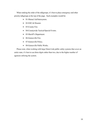When ranking the order of the talkgroups, it’s best to place emergency and other
priority talkgroups at the top of the page. Such examples would be:
• 01-Mutual Aid/Intersystem.
• 02-EOC & Disaster.
• 03-County Fire.
• 04-Countywide Tactical/Special Events.
• 05-Sheriff’s Department.
• 06-Gainesville Fire.
• 07-Gainesville Police.
• 08-Gainesville Public Works.
Please note, when working with large Omni-Link public safety systems that cover an
entire state, it’s best to use three digits rather than two, due to the higher number of
agencies utilizing the system.
10
 