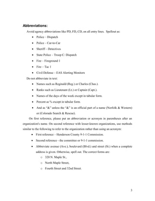 Abbreviations:
Avoid agency abbreviations like PD, FD, CD, on all entry lines. Spellout as:
• Police – Dispatch
• Police – Car-to-Car
• Sheriff – Detectives
• State Police – Troop C: Dispatch
• Fire – Fireground 1
• Fire – Tac 1
• Civil Defense – EAS Alerting Monitors
Do not abbreviate in text:
• Names such as Reginald (Reg.) or Charles (Chas.).
• Ranks such as Lieutenant (Lt.) or Captain (Capt.).
• Names of the days of the week except in tabular form.
• Percent as % except in tabular form.
• And as “&” unless the “&” is an official part of a name (Norfolk & Western)
or (Colorado Search & Rescue).
On first reference, please put an abbreviation or acronym in parentheses after an
organization's name. On second reference with lesser-known organizations, use methods
similar to the following to refer to the organization rather than using an acronym:
• First reference – Henderson County 9-1-1 Commission.
• Second reference - the committee or 9-1-1 commission.
• Abbreviate avenue (Ave.), boulevard (Blvd.) and street (St.) when a complete
address is given. Otherwise, spell out. The correct forms are:
o 320 N. Maple St.,
o North Maple Street,
o Fourth Street and 32nd Street.
3
 