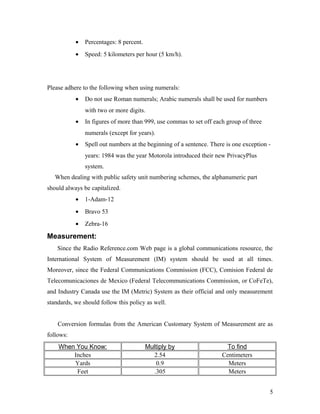 • Percentages: 8 percent.
• Speed: 5 kilometers per hour (5 km/h).
Please adhere to the following when using numerals:
• Do not use Roman numerals; Arabic numerals shall be used for numbers
with two or more digits.
• In figures of more than 999, use commas to set off each group of three
numerals (except for years).
• Spell out numbers at the beginning of a sentence. There is one exception -
years: 1984 was the year Motorola introduced their new PrivacyPlus
system.
When dealing with public safety unit numbering schemes, the alphanumeric part
should always be capitalized.
• 1-Adam-12
• Bravo 53
• Zebra-16
Measurement:
Since the Radio Reference.com Web page is a global communications resource, the
International System of Measurement (IM) system should be used at all times.
Moreover, since the Federal Communications Commission (FCC), Comision Federal de
Telecomunicaciones de Mexico (Federal Telecommunications Commission, or CoFeTe),
and Industry Canada use the IM (Metric) System as their official and only measurement
standards, we should follow this policy as well.
Conversion formulas from the American Customary System of Measurement are as
follows:
When You Know: Multiply by To find
Inches 2.54 Centimeters
Yards 0.9 Meters
Feet .305 Meters
5
 