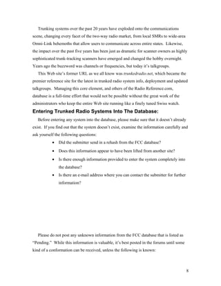 Trunking systems over the past 20 years have exploded onto the communications
scene, changing every facet of the two-way radio market, from local SMRs to wide-area
Omni-Link behemoths that allow users to communicate across entire states. Likewise,
the impact over the past five years has been just as dramatic for scanner owners as highly
sophisticated trunk-tracking scanners have emerged and changed the hobby overnight.
Years ago the buzzword was channels or frequencies, but today it’s talkgroups.
This Web site’s former URL as we all know was trunkedradio.net, which became the
premier reference site for the latest in trunked radio system info, deployment and updated
talkgroups. Managing this core element, and others of the Radio Reference.com,
database is a full-time effort that would not be possible without the great work of the
administrators who keep the entire Web site running like a finely tuned Swiss watch.
Entering Trunked Radio Systems Into The Database:
Before entering any system into the database, please make sure that it doesn’t already
exist. If you find out that the system doesn’t exist, examine the information carefully and
ask yourself the following questions:
• Did the submitter send in a rehash from the FCC database?
• Does this information appear to have been lifted from another site?
• Is there enough information provided to enter the system completely into
the database?
• Is there an e-mail address where you can contact the submitter for further
information?
Please do not post any unknown information from the FCC database that is listed as
“Pending.” While this information is valuable, it’s best posted in the forums until some
kind of a conformation can be received, unless the following is known:
8
 