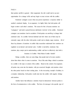 PAGE 4
their partner and life in general. After reappraisal, the wife would start to see new
opportunities for a change in life and may begin to come to terms with the conflict.
Emotional contagion occurs when one person experiences a response similar to
another's emotional display. In an argument, it is highly likely that both parties will
begin to mirror each other’s emotions. The reason for this is because emotions are
“contagious” and tend to spread between individuals involved in the conflict. Emotional
contagion can sometimes lead to escalation if both parties are unwilling to change their
emotional state. In a conflict between husband and wife where one of them may be
extremely angry with the other, both parties would start to display angry emotions. All of
these key elements of emotions in conflict help researchers understand how emotions are
regulated on an internal and external scale. Conflict is inevitably emotional, thus
emotions play a major part in understanding conflict and how to effectively deal with it.
Emotions in Conflict: What Makes Conflict Hurtful?
During a conflict, there are some things that people tend to be more sensitive
about than others when it comes to emotions. One of the main things related to emotions
in a conflict is the topic or content of the conflict. Based on the content of an argument,
all parties may come into the situation with pre-conceived thoughts and emotions about
the other parties based on what is taking place. In the reoccurring example of adultery in
a romantic relationship, both parties would enter into the conflict with negative feelings
and emotions.
Another factor that influences emotions based on interactions between parties is
the form of communication in the conflict. The form of a message is the specific type of
 
