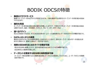 BODIK ODCSの特徴
• 無償のクラウドサービス
無償でオープンデータカタログサイトが利⽤できるため、予算を確保する必要がなくオープンデータの取り組みを始め
やすくなります。
• 雛形を⽤意
オープンデータに取り組み始める時の雛形を⽤意していますので、⼿間をかけずにオープンデータの取り組みを始め
る事ができます。指針、利⽤規約、ライセンス、グループ、タグ、メタデータなど
• 選べるデザイン
⾊とロゴを指定できるため、すでにある⾃治体のホームページと違和感のないデータカタログサイトが構築可能です。
• DATA.GO.JPとの連携
最初からDATA.GO.JPとの連携を想定した設計を⾏っているので、国からオープンデータのメタデータの提出を求
められた場合には、簡単に必要なデータを作成できます。
• 複数の⾃治体をまとめたサイトを構築可能
周辺の⾃治体と連携したサイト、政令指定都市をまとめたサイトなども構築可能です。
⾃治体同⼠の連携を促進します。
• データセットを登録する担当者を複数登録可能
オープンデータ担当部署ではなく原課の担当者にデータセットの登録をしてもらうために、ユーザーアカウントを複数
設定可能です。
10
 