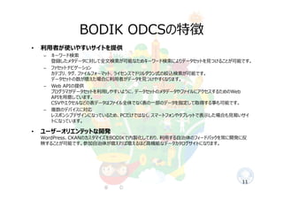 BODIK ODCSの特徴
11
• 利⽤者が使いやすいサイトを提供
– キーワード検索
登録したメタデータに対して全⽂検索が可能なためキーワード検索によりデータセットを⾒つけることが可能です。
– ファセットナビゲーション
カテゴリ、タグ、ファイルフォーマット、ライセンスでドリルダウン式の絞込検索が可能です。
データセットの数が増えた場合に利⽤者がデータを⾒つけやすくなります。
– Web APIの提供
プログラマがデータセットを利⽤しやすいように、データセットのメタデータやファイルにアクセスするためのWeb
APIを⽤意しています。
CSVやエクセルなどの表データはファイル全体でなく表の⼀部のデータを指定して取得する事も可能です。
– 複数のデバイスに対応
レスポンシブデザインになっているため、PCだけではなく、スマートフォンやタブレットで表⽰した場合も⾒易いサイ
トになっています。
• ユーザーオリエンテットな開発
WordPress、CKANのカスタマイズをBODIKで内製化しており、利⽤する⾃治体のフィードバックを常に開発に反
映することが可能です。参加⾃治体が増えれば増えるほど⾼機能なデータカタログサイトになります。
 