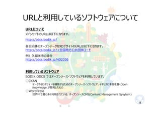 URLと利⽤しているソフトウェアについて
8
URLについて
メインサイトのURLは以下になります。
http://odcs.bodik.jp/
各⾃治体のオープンデータカタログサイトのURLは以下になります。
http://odcs.bodik.jp/+全国地⽅公共団体コード
例）久留⽶市の場合
http://odcs.bodik.jp/402036
利⽤しているソフトウェア
BODIK ODCS ではオープンソース・ソフトウェアを利⽤しています。
○CKAN
データカタログサイトを構築するためのオープンソース・ソフトウェア。イギリスに本部を置くOpen
Knowledge が開発したもの
○WordPress
世界中で最も多く利⽤されている、オープンソースCMS(Content Management Sysytem)
 