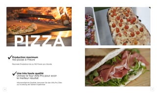 16 17
PIZZA
Production maximum
150 pizzas à l’heure
Maximale Produktion bis zu 150 Pizzen pro Stunde
Une très haute qualité
Utilisez le four Alfa Pro pour avoir
le meilleur résultat
Höchstmögliche Qualität, benutzen Sie den Alfa Pro Ofen
zur Erzielung der besten Ergebnisse
 