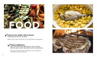 20 21
Cuire au four, griller, rôtir et étuver
l’excellence est sur la table
Backen, grillen, braten und dünsten: Die Vortrefflichkeit ist aufgetragen!
Faites la différence
des températures élevées et une cuisson
directe pour avoir des plats sains et goûteux
Mach den Unterschied! Hohe Temperaturen und direktes Garen
für gesunde und leckere Gerichte.
food
 