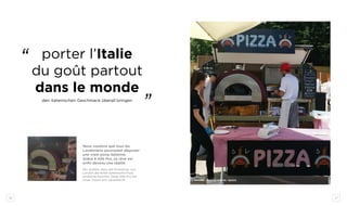 26 27
sapore vero - london - QUICK
Nous voulions que tous les
Londoniens pourraient déguster
une vraie pizza italienne.
Grâce à Alfa Pro, ce rêve est
enfin devenu une réalité
Wir wollten, dass alle Einwohner von
London die echte italienische Pizza
probieren konnten. Dank Alfa Pro hat
unser Traum sich verwirklicht.
porter l’Italie
du goût partout
dans le monde
den italienischen Geschmack überall bringen
‘‘
‘‘
 