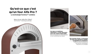 30 31
Des muscles d’acier : la structure
en acier inox garantit la solidité,
la légèreté et la résistance.
Muskeln aus Stahl: Die Struktur aus
Stahl garantiert Beständigkeit,
Robustheit und Leichtigkeit.
Un cœur en matériaux
réfractaires ; la sole réfractaire
pour une cuisson impeccable.
Herz aus Schamotte: Der Schamotteboden
für die Vortrefflichkeit beim Backen.
Qu’est-ce que c’est
qu’un four Alfa Pro ?
La technologie ForninoxTM
combine:
Was ist ein Alfa Pro Ofen?
Die ForninoxTM
Technologie verbindet:
 
