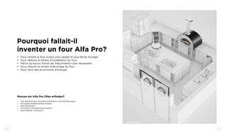 32 33
Pourquoi fallait-il
inventer un four Alfa Pro?
•	 Pour rendre le four à bois plus rapide et plus facile d’usage
•	 Pour réduire le temps d’installation du four
•	 Parce qu’aucun travail de maçonnerie n’est nécessaire
•	 Pour réduire le temps d’allumage du four
•	 Pour faire des économies d’énergie
Warum ein Alfa Pro Ofen erfinden?
•	 Den Betriebe des Holzofens erleichtern und beschleunigen
•	 Die lange Installationszeit senken
•	 kein Mauerwerk
•	 Die lange Einschaltenszeit senken
•	 beschränkter Verbrauch
QUATTRO TOP
 