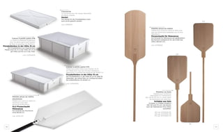 80 81
Palettes en bois
Palettes pour enfourner
disponibles en 3 dimensions
(90, 120 et 175 cm). À choisir selon
les dimensions de votre four.
Schieber aus Holz
Schieber in 3 Maßen erhältlich
(90, 120 und 175 cm). Sie können
nach der Maßnahmen Ihres Ofens
auswählen.
90 cod. AFIP3540-90
120 cod. AFIP3550-118
175 cod. AFIP3550-175
120
90
175
Palette pizza au mètre
Palette pour pizza au mètre en hêtre avec
plan aux dimensions adaptées pour le four
(80x30cm).
Pizzaschaufel für Meterpizza
Die Schaufel für Meterpizza aus gedämpftem
Buchenholz maßgerecht für die Größe des
Ofens (80x30 cm).
cod. AFIP8030
Caisse à petits pains h16
La caisse en plastique hygiénique
pour les petits pains avec hauteur
de 16cm et grandeur de 40x60cm.
Pizzaballenbox in der Höhe 16 cm
Die Pizzaballenbox aus hygenischem
Plastik misst 16 cm in der Höhe, 60 cm in
der Höhe und 40 cm in der Tiefe.
cod. CST604016
Caisse à petits pains h10
Caisse pour petits pains avec hauteur de 10
cm idéale pour ceux qui ont peut d’espace à
disposition. La surface de travail est de 40x60 cm.
Pizzaballenbox in der Höhe 10 cm
Die Pizzaballenbox in der Höhe 10 cm ist ideal für
diejenigen, die wenig Platz zur Verfügung haben.
Die Arbeitsflächen ist 40x60 cm.
cod. CST604010
Couvercle
Le couvercle pour les caisses disponible
en pièces uniques.
Deckel
Der Deckel für die Pizzaballenbox kann
auch einzel gekauft werden.
cod. CPR6040
Palette pizza au mètre
aluminium
Palette pour pizza au mètre en
aluminium avec plan
de travail de 80x30cm.
ALU Pizzaschaufel
Meterpizza
Die Schaufel aus Aluminium
misst 80x30 cm.
cod. AFIPA-MT
 