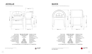 90 91
achille
Fiches techniques - Technische Beschreibung
quick
Fiches techniques - Technische Beschreibung
gris argent
silbergrau
Disponible aussi dans la version sans base
auch in Top-Version erhältlich
La version posable est disponible seulement pour le four à bois.
Top-Version mit Holzversorgung erhältlich.
code FXQUIU-LROA-T
rouge antique
altrot
Sole LxP (bois)
Sole LxP (gaz)
Hauteur de la sole
Montée en température
Fournée du pain
Nombre de pizzas à la fois
Pizzas par heure
Consommation de bois
Consommation de GPL
Consommation de méthane
Température maximum
Cheminée
Poids
Backfläche LxP (Holz)
Backfläche LxP (Gas)
Backflächehöhe
Minuten zum Aufheizen
Broteinschub
N° Pizzen pro Backvorgang
Pizza in 60 Minuten
Holzverbrauch
LPG-Verbrauch
Methanverbrauch
Maximale Temperatur
Rauchabzug
Gewicht
100 x 50 cm / 39,7 x 19,8 in
86 x 50 cm / 34 x 19,8 in
110 cm / 43,6 in
25’
4 Kg / 8,8 lbs
2
40
4,5 kg/h
1,35 kg/h
1,80 m3/h
450°C / 850°F
Ø 15 cm / Ø 5,9 in
220 Kg / 484 lbs
code wood FXACHU-LGRA code methane FORACHI-MET code lpg FORACHI-GAS
Sole LxP (bois)
Sole LxP (gaz)
Hauteur de la sole
Montée en température
Fournée du pain
Nombre de pizzas à la fois
Pizzas par heure
Consommation de bois
Consommation de GPL
Consommation de méthane
Température maximum
Cheminée
Poids
Backfläche LxP (Holz)
Backfläche LxP (Gas)
Backflächehöhe
Minuten zum Aufheizen
Broteinschub
N° Pizzen pro Backvorgang
Pizza in 60 Minuten
Holzverbrauch
LPG-Verbrauch
Methanverbrauch
Maximale Temperatur
Rauchabzug
Gewicht
120 x 90 / 47,6 x 35,7 in
110 x 90 / 43,6 x 35,7 in
115 cm / 45,2 in
35’
12 kg / 26,4 lbs
6
110
7 Kg/h
1,20 kg/h
1,58 m3/h
450°C / 850°F
Ø 25 cm / Ø 9,9 in
330 kg / 726 lbs
code wood FXQUIU-LROA code methane QUICKPIZ-MET code lpg QUICKPIZ-GAS
124,5 cm - 49,0 in
160,6cm-63,2in
68,5cm-26,9in
81,6 cm - 32,4 in
74,7 cm - 29,6 in
92,0cm-36,2in
111,5cm-43,9in
120,0 cm - 47,2 in
136,0 cm - 53,5 in 125,0 cm - 49,2 in
174,9cm-68,8in
74,9cm-29,5in100,0cm-39,3in
115,0cm-45,2in
 