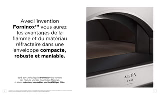 6 7
Avec l’invention
ForninoxTM
vous aurez
les avantages de la
flamme et du matériau
réfractaire dans une
enveloppe compacte,
robuste et maniable.
dank der Erfindung von ForninoxTM
die Vorteile
der Flamme und des feuerfesten Materials
in einem robusten, kompakten und lenkfähigen Ofen.
* ForninoxTM
: la voûte en acier inoxydable permet un chauffage plus rapide de la chambre de cuisson par rapport au matériau réfractaire.
* ForninoxTM
: Die Edelstahlkuppel heizt den Garraum schneller als das feuerfeste Material
 