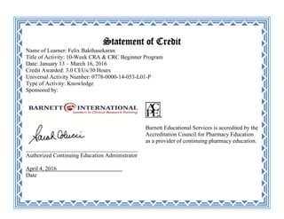 Statement of Credit
Name of Learner: Felix Bakthasekaran
Title of Activity: 10-Week CRA & CRC Beginner Program
Date: January 13 – March 16, 2016
Credit Awarded: 3.0 CEUs/30 Hours
Universal Activity Number: 0778-0000-14-053-L01-P
Type of Activity: Knowledge
Sponsored by:
_______________________________________
Authorized Continuing Education Administrator
April 4, 2016 _
Date
Barnett Educational Services is accredited by the
Accreditation Council for Pharmacy Education
as a provider of continuing pharmacy education.
 