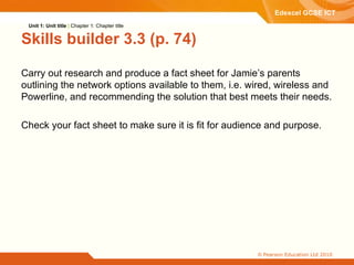 Skills builder 3.3 (p. 74) Carry out research and produce a fact sheet for Jamie’s parents  outlining the network options available to them, i.e. wired, wireless and Powerline, and recommending the solution that best meets their needs. Check your fact sheet to make sure it is fit for audience and purpose. Unit 1: Unit title  |  Chapter 1: Chapter title 