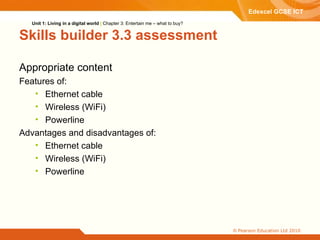 Skills builder 3.3 assessment Appropriate content Features of: Ethernet cable Wireless (WiFi) Powerline Advantages and disadvantages of: Ethernet cable Wireless (WiFi) Powerline Unit 1: Living in a digital world  |  Chapter 3: Entertain me – what to buy? 