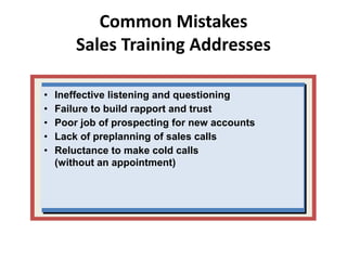 Common Mistakes
Sales Training Addresses
• Ineffective listening and questioning
• Failure to build rapport and trust
• Poor job of prospecting for new accounts
• Lack of preplanning of sales calls
• Reluctance to make cold calls
(without an appointment)
 
