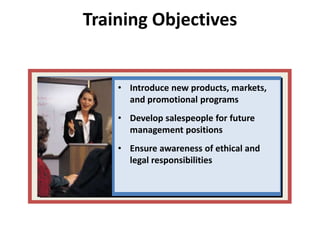 Training Objectives
• Introduce new products, markets,
and promotional programs
• Develop salespeople for future
management positions
• Ensure awareness of ethical and
legal responsibilities
 