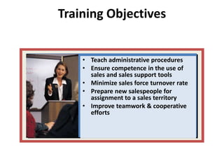 Training Objectives
• Teach administrative procedures
• Ensure competence in the use of
sales and sales support tools
• Minimize sales force turnover rate
• Prepare new salespeople for
assignment to a sales territory
• Improve teamwork & cooperative
efforts
 