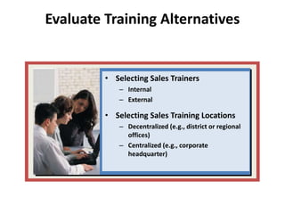 Evaluate Training Alternatives
• Selecting Sales Trainers
– Internal
– External
• Selecting Sales Training Locations
– Decentralized (e.g., district or regional
offices)
– Centralized (e.g., corporate
headquarter)
 