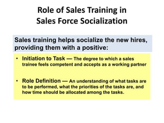 Role of Sales Training in
Sales Force Socialization
Sales training helps socialize the new hires,
providing them with a positive:
• Role Definition — An understanding of what tasks are
to be performed, what the priorities of the tasks are, and
how time should be allocated among the tasks.
• Initiation to Task — The degree to which a sales
trainee feels competent and accepts as a working partner
 