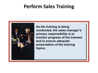 Perform Sales Training
As the training is being
conducted, the sales manager’s
primary responsibility is to
monitor progress of the trainees
and to ensure adequate
presentation of the training
topics.
 