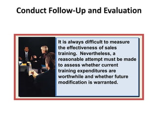 Conduct Follow-Up and Evaluation
It is always difficult to measure
the effectiveness of sales
training. Nevertheless, a
reasonable attempt must be made
to assess whether current
training expenditures are
worthwhile and whether future
modification is warranted.
 