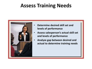Assess Training Needs
• Determine desired skill set and
levels of performance
• Assess salesperson’s actual skill set
and levels of performance
• Analyze gap between desired and
actual to determine training needs
 
