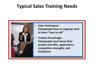Typical Sales Training Needs
• Sales Techniques:
Salespeople have an ongoing need
to learn “how to sell”
• Product Knowledge:
Salespeople must know their
product benefits, applications,
competitive strengths, and
limitations
 