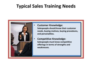 Typical Sales Training Needs
• Customer Knowledge:
Salespeople should know their customer
needs, buying motives, buying procedures,
and personalities.
• Competitive Knowledge:
Salespeople must know competitive
offerings in terms of strengths and
weaknesses.
 