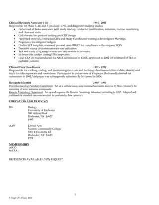 F. High CV; 07 July 2016
3
Clinical Research Associate I- III 1993 - 2000
Responsible for Phase 1, 2b, and 3 oncology, CNS, and diagnostic imaging studies.
 Performed all tasks associated with study startup; conducted qualification, initiation, routine monitoring,
and close-out visits
 Collaborated on protocol writing and CRF design
 Presented protocol, conducted CRA and Study Coordinator training at Investigator Meetings.
 Negotiated investigator budgets
 Drafted ICF template, reviewed pre-and post-IRB ICF for compliance with company SOPs
 Prepared source documentation for site utilization
 Tracked study drug usage at sites and responsible for re-order
 In-house site contact during FDA inspection.
 Lead CRA on trial conducted for NDA submission for Elitek, approved in 2002 for treatment of TLS in
pediatric patients
Clinical Data Coordinator 1991 - 1992
Responsible for tracking, coding, and maintaining electronic and hardcopy databases of clinical data; identify and
track data discrepancies and resolutions. Participated in data review of Visipaque (Iodixanol) planned for
submission in 1992; Visipaque was subsequently submitted by Nycomed in 2006.
Research Scientist 1988 – 1991
Oncopharmacology/Virology Department: Set up a cellular assay using immunofluorescent analysis by flow cytometry for
screening of novel antisense compounds.
Genetic Toxicology Department: Set up and organize the Genetic Toxicology laboratory according to GLP. Adapted and
validated the standard micronucleus test for analysis by flow cytometry.
EDUCATION AND TRAINING
BA Biology
University of Rochester
500 Wilson Blvd
Rochester, NY 14627
1985
AAS Liberal Arts
Monroe Community College
1000 E Henrietta Rd
Rochester, NY 14623
1978
MEMBERSHIPS
ASCO
SoCRA
REFERENCES AVAILABLE UPON REQUEST
 