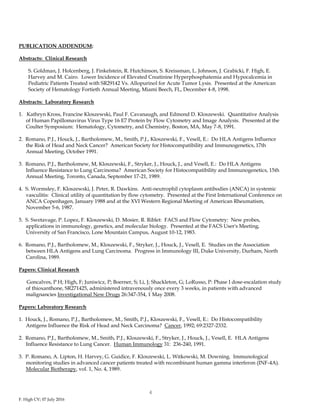 F. High CV; 07 July 2016
4
PUBLICATION ADDENDUM:
Abstracts: Clinical Research
S. Goldman, J. Holcenberg, J. Finkelstein, R. Hutchinson, S. Kreissman, L. Johnson, J. Grabicki, F. High, E.
Harvey and M. Cairo. Lower Incidence of Elevated Creatinine Hyperphosphatemia and Hypocalcemia in
Pediatric Patients Treated with SR29142 Vs. Allopurinol for Acute Tumor Lysis. Presented at the American
Society of Hematology Fortieth Annual Meeting, Miami Beech, FL, December 4-8, 1998.
Abstracts: Laboratory Research
1. Kathryn Kross, Francine Kloszewski, Paul F. Cavanaugh, and Edmond D. Kloszewski. Quantitative Analysis
of Human Papillomavirus Virus Type 16 E7 Protein by Flow Cytometry and Image Analysis. Presented at the
Coulter Symposium: Hematology, Cytometry, and Chemistry, Boston, MA, May 7-8, 1991.
2. Romano, P.J., Houck, J., Bartholomew, M., Smith, P.J., Kloszewski, F., Vesell, E.: Do HLA Antigens Influence
the Risk of Head and Neck Cancer? American Society for Histocompatibility and Immunogenetics, 17th
Annual Meeting, October 1991.
3. Romano, P.J., Bartholomew, M, Kloszewski, F., Stryker, J., Houck, J., and Vesell, E.: Do HLA Antigens
Influence Resistance to Lung Carcinoma? American Society for Histocompatibility and Immunogenetics, 15th
Annual Meeting, Toronto, Canada, September 17-21, 1989.
4. S. Wormsley, F. Kloszewski, J. Peter, R. Dawkins. Anti-neutrophil cytoplasm antibodies (ANCA) in systemic
vasculitis: Clinical utility of quantitation by flow cytometry. Presented at the First International Conference on
ANCA Copenhagen, January 1988 and at the XVI Western Regional Meeting of American Rheumatism,
November 5-6, 1987.
5. S. Swetavage, P. Lopez, F. Kloszewski, D. Mosier, R. Riblet: FACS and Flow Cytometry: New probes,
applications in immunology, genetics, and molecular biology. Presented at the FACS User's Meeting,
University of San Francisco, Lone Mountain Campus, August 10-12, 1983.
6. Romano, P.J., Bartholomew, M., Kloszewski, F., Stryker, J., Houck, J., Vesell, E. Studies on the Association
between HLA Antigens and Lung Carcinoma. Progress in Immunology III, Duke University, Durham, North
Carolina, 1989.
Papers: Clinical Research
Goncalves, P H; High, F; Juniwicz, P; Boerner, S; Li, J; Shackleton, G; LoRusso, P: Phase I dose-escalation study
of thioxanthone, SR271425, administered intravenously once every 3 weeks, in patients with advanced
malignancies Investigational New Drugs 26:347-354, 1 May 2008.
Papers: Laboratory Research
1. Houck, J., Romano, P.J., Bartholomew, M., Smith, P.J., Kloszewski, F., Vesell, E.: Do Histocompatibility
Antigens Influence the Risk of Head and Neck Carcinoma? Cancer, 1992; 69:2327-2332.
2. Romano, P.J., Bartholomew, M., Smith, P.J., Kloszewski, F., Stryker, J., Houck, J., Vesell, E. HLA Antigens
Influence Resistance to Lung Cancer. Human Immunology 31: 236-240, 1991.
3. P. Romano, A. Lipton, H. Harvey, G. Guidice, F. Kloszewski, L. Witkowski, M. Downing. Immunological
monitoring studies in advanced cancer patients treated with recombinant human gamma interferon (INF-4A).
Molecular Biotherapy, vol. 1, No. 4, 1989.
 