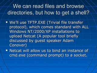 We can read files and browseWe can read files and browse
directories, but how to get a shell?directories, but how to get a shell?
 We’ll use TFTP.EXE (Trivial file transferWe’ll use TFTP.EXE (Trivial file transfer
protocol), which comes standard with ALLprotocol), which comes standard with ALL
Windows NT/2000/XP installations toWindows NT/2000/XP installations to
upload Netcat (A popular tool brieflyupload Netcat (A popular tool briefly
discussed by guest speaker Adamdiscussed by guest speaker Adam
Conover)Conover)
 Netcat will allow us to bind an instance ofNetcat will allow us to bind an instance of
cmd.exe (command prompt) to a socket.cmd.exe (command prompt) to a socket.
 