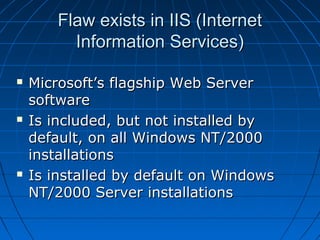 Flaw exists in IIS (InternetFlaw exists in IIS (Internet
Information Services)Information Services)
 Microsoft’s flagship Web ServerMicrosoft’s flagship Web Server
softwaresoftware
 Is included, but not installed byIs included, but not installed by
default, on all Windows NT/2000default, on all Windows NT/2000
installationsinstallations
 Is installed by default on WindowsIs installed by default on Windows
NT/2000 Server installationsNT/2000 Server installations
 