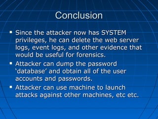 ConclusionConclusion
 Since the attacker now has SYSTEMSince the attacker now has SYSTEM
privileges, he can delete the web serverprivileges, he can delete the web server
logs, event logs, and other evidence thatlogs, event logs, and other evidence that
would be useful for forensics.would be useful for forensics.
 Attacker can dump the passwordAttacker can dump the password
‘database’ and obtain all of the user‘database’ and obtain all of the user
accounts and passwords.accounts and passwords.
 Attacker can use machine to launchAttacker can use machine to launch
attacks against other machines, etc etc.attacks against other machines, etc etc.
 