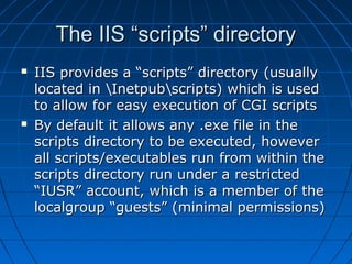 The IIS “scripts” directoryThe IIS “scripts” directory
 IIS provides a “scripts” directory (usuallyIIS provides a “scripts” directory (usually
located in Inetpubscripts) which is usedlocated in Inetpubscripts) which is used
to allow for easy execution of CGI scriptsto allow for easy execution of CGI scripts
 By default it allows any .exe file in theBy default it allows any .exe file in the
scripts directory to be executed, howeverscripts directory to be executed, however
all scripts/executables run from within theall scripts/executables run from within the
scripts directory run under a restrictedscripts directory run under a restricted
“IUSR” account, which is a member of the“IUSR” account, which is a member of the
localgroup “guests” (minimal permissions)localgroup “guests” (minimal permissions)
 