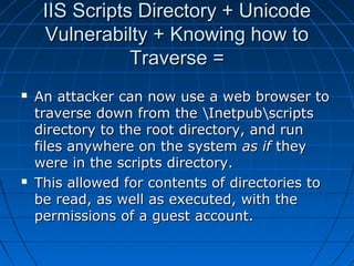 IIS Scripts Directory + UnicodeIIS Scripts Directory + Unicode
Vulnerabilty + Knowing how toVulnerabilty + Knowing how to
Traverse =Traverse =
 An attacker can now use a web browser toAn attacker can now use a web browser to
traverse down from the Inetpubscriptstraverse down from the Inetpubscripts
directory to the root directory, and rundirectory to the root directory, and run
files anywhere on the systemfiles anywhere on the system as ifas if theythey
were in the scripts directory.were in the scripts directory.
 This allowed for contents of directories toThis allowed for contents of directories to
be read, as well as executed, with thebe read, as well as executed, with the
permissions of a guest account.permissions of a guest account.
 